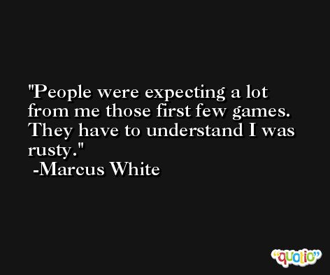 People were expecting a lot from me those first few games. They have to understand I was rusty. -Marcus White
