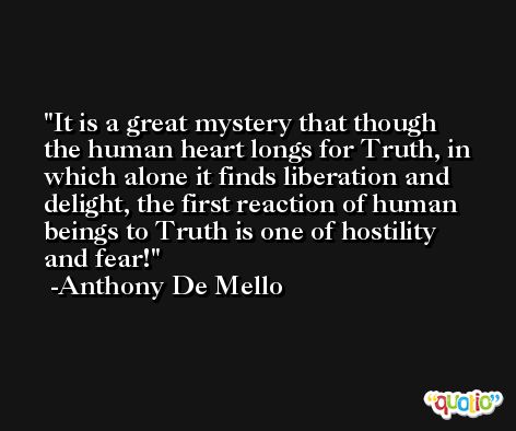 It is a great mystery that though the human heart longs for Truth, in which alone it finds liberation and delight, the first reaction of human beings to Truth is one of hostility and fear! -Anthony De Mello