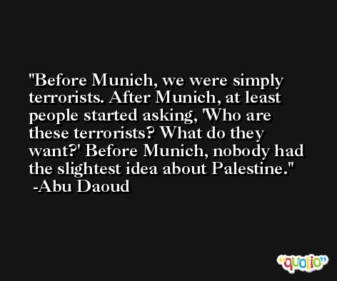 Before Munich, we were simply terrorists. After Munich, at least people started asking, 'Who are these terrorists? What do they want?' Before Munich, nobody had the slightest idea about Palestine. -Abu Daoud