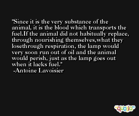Since it is the very substance of the animal, it is the blood which transports the fuel.If the animal did not habitually replace, through nourishing themselves,what they losethrough respiration, the lamp would very soon run out of oil and the animal would perish, just as the lamp goes out when it lacks fuel. -Antoine Lavoisier