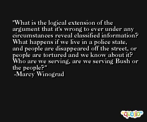 What is the logical extension of the argument that it's wrong to ever under any circumstances reveal classified information? What happens if we live in a police state, and people are disappeared off the street, or people are tortured and we know about it? Who are we serving, are we serving Bush or the people? -Marcy Winograd