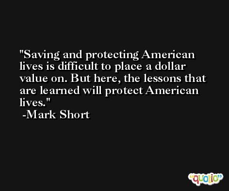 Saving and protecting American lives is difficult to place a dollar value on. But here, the lessons that are learned will protect American lives. -Mark Short