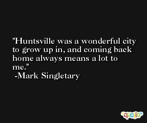 Huntsville was a wonderful city to grow up in, and coming back home always means a lot to me. -Mark Singletary