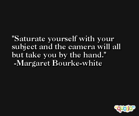 Saturate yourself with your subject and the camera will all but take you by the hand. -Margaret Bourke-white