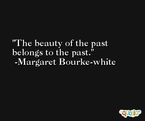 The beauty of the past belongs to the past. -Margaret Bourke-white