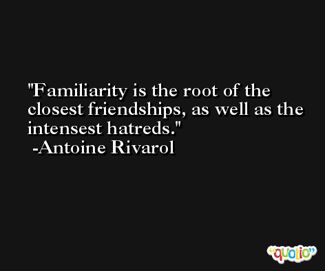 Familiarity is the root of the closest friendships, as well as the intensest hatreds. -Antoine Rivarol