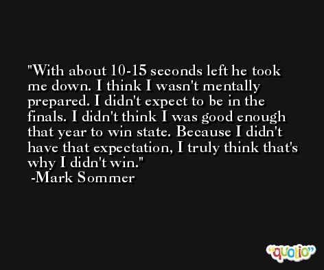 With about 10-15 seconds left he took me down. I think I wasn't mentally prepared. I didn't expect to be in the finals. I didn't think I was good enough that year to win state. Because I didn't have that expectation, I truly think that's why I didn't win. -Mark Sommer