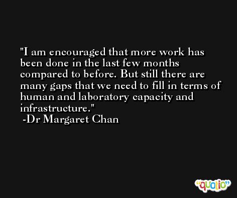 I am encouraged that more work has been done in the last few months compared to before. But still there are many gaps that we need to fill in terms of human and laboratory capacity and infrastructure. -Dr Margaret Chan