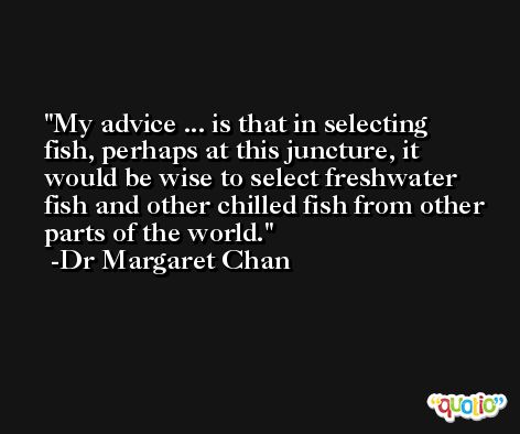 My advice ... is that in selecting fish, perhaps at this juncture, it would be wise to select freshwater fish and other chilled fish from other parts of the world. -Dr Margaret Chan