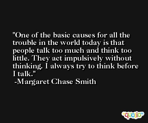 One of the basic causes for all the trouble in the world today is that people talk too much and think too little. They act impulsively without thinking. I always try to think before I talk. -Margaret Chase Smith
