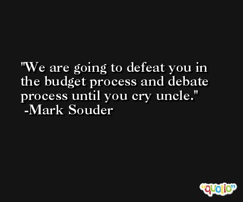 We are going to defeat you in the budget process and debate process until you cry uncle. -Mark Souder