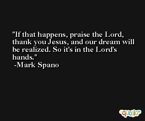 If that happens, praise the Lord, thank you Jesus, and our dream will be realized. So it's in the Lord's hands. -Mark Spano