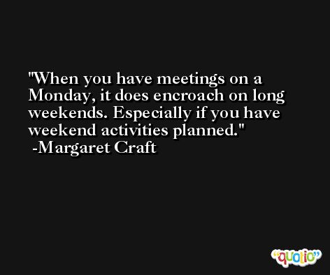When you have meetings on a Monday, it does encroach on long weekends. Especially if you have weekend activities planned. -Margaret Craft