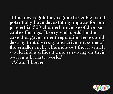This new regulatory regime for cable could potentially have devastating impacts for our proverbial 500-channel universe of diverse cable offerings. It very well could be the case that government regulation here could destroy that diversity and drive out some of the smaller niche channels out there, which would find a difficult time surviving on their own in a la carte world. -Adam Thierer