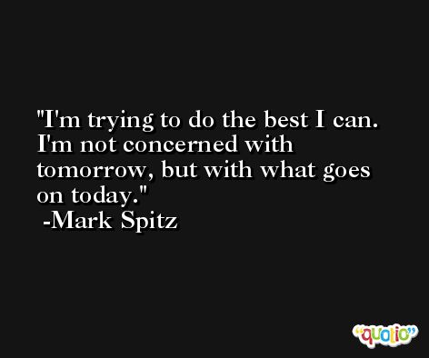I'm trying to do the best I can. I'm not concerned with tomorrow, but with what goes on today. -Mark Spitz