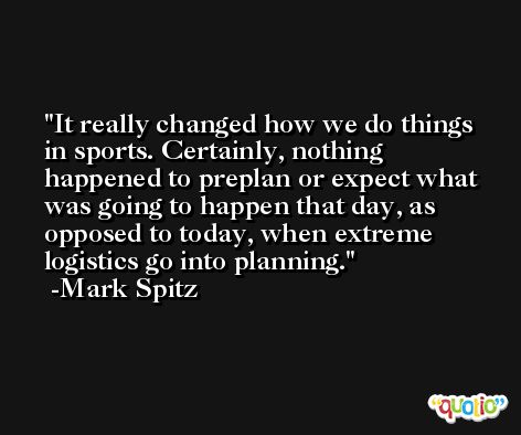 It really changed how we do things in sports. Certainly, nothing happened to preplan or expect what was going to happen that day, as opposed to today, when extreme logistics go into planning. -Mark Spitz