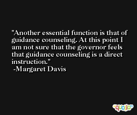 Another essential function is that of guidance counseling. At this point I am not sure that the governor feels that guidance counseling is a direct instruction. -Margaret Davis
