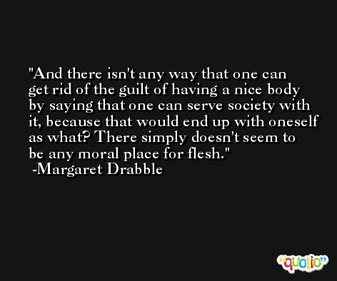 And there isn't any way that one can get rid of the guilt of having a nice body by saying that one can serve society with it, because that would end up with oneself as what? There simply doesn't seem to be any moral place for flesh. -Margaret Drabble