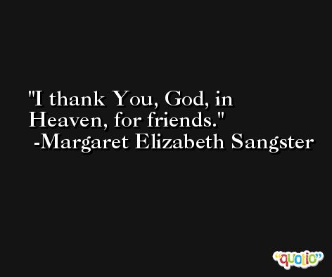 I thank You, God, in Heaven, for friends. -Margaret Elizabeth Sangster