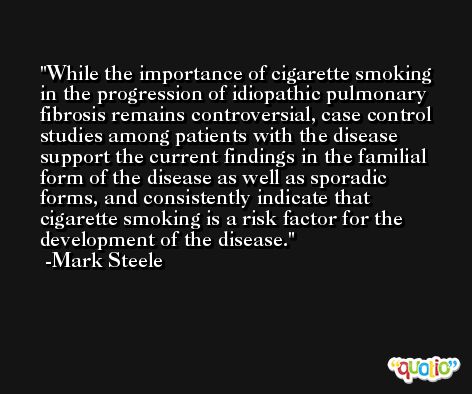 While the importance of cigarette smoking in the progression of idiopathic pulmonary fibrosis remains controversial, case control studies among patients with the disease support the current findings in the familial form of the disease as well as sporadic forms, and consistently indicate that cigarette smoking is a risk factor for the development of the disease. -Mark Steele