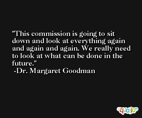 This commission is going to sit down and look at everything again and again and again. We really need to look at what can be done in the future. -Dr. Margaret Goodman