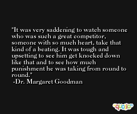It was very saddening to watch someone who was such a great competitor, someone with so much heart, take that kind of a beating. It was tough and upsetting to see him get knocked down like that and to see how much punishment he was taking from round to round. -Dr. Margaret Goodman