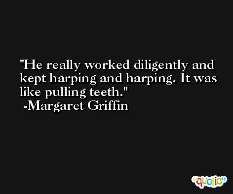 He really worked diligently and kept harping and harping. It was like pulling teeth. -Margaret Griffin
