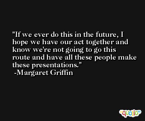 If we ever do this in the future, I hope we have our act together and know we're not going to go this route and have all these people make these presentations. -Margaret Griffin
