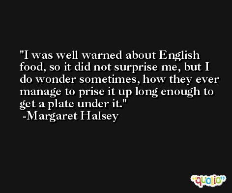 I was well warned about English food, so it did not surprise me, but I do wonder sometimes, how they ever manage to prise it up long enough to get a plate under it. -Margaret Halsey