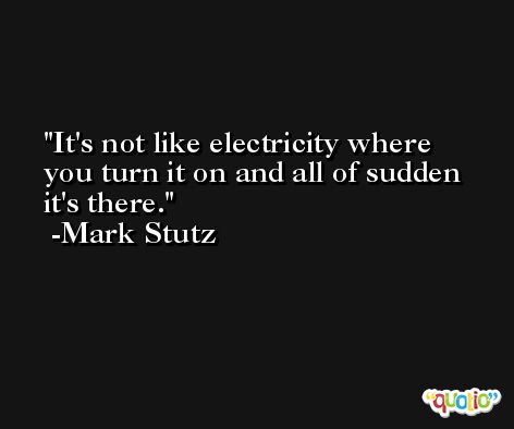 It's not like electricity where you turn it on and all of sudden it's there. -Mark Stutz