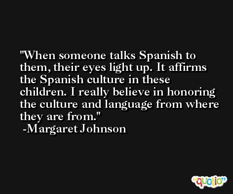When someone talks Spanish to them, their eyes light up. It affirms the Spanish culture in these children. I really believe in honoring the culture and language from where they are from. -Margaret Johnson