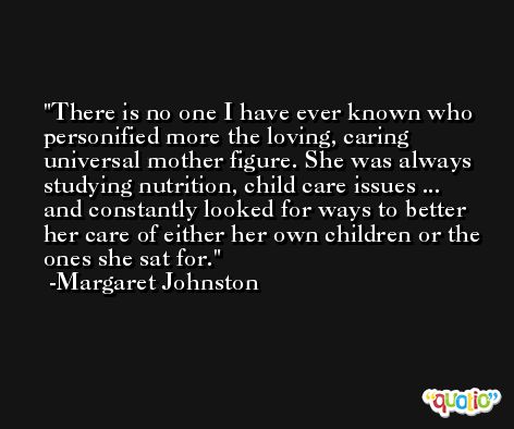There is no one I have ever known who personified more the loving, caring universal mother figure. She was always studying nutrition, child care issues ... and constantly looked for ways to better her care of either her own children or the ones she sat for. -Margaret Johnston