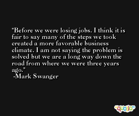 Before we were losing jobs. I think it is fair to say many of the steps we took created a more favorable business climate. I am not saying the problem is solved but we are a long way down the road from where we were three years ago. -Mark Swanger