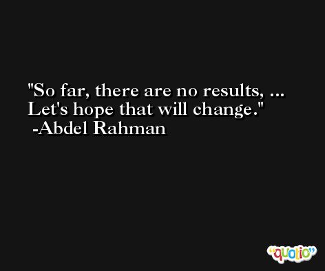 So far, there are no results, ... Let's hope that will change. -Abdel Rahman