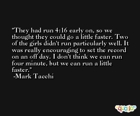 They had run 4:16 early on, so we thought they could go a little faster. Two of the girls didn't run particularly well. It was really encouraging to set the record on an off day. I don't think we can run four minute, but we can run a little faster. -Mark Tacchi