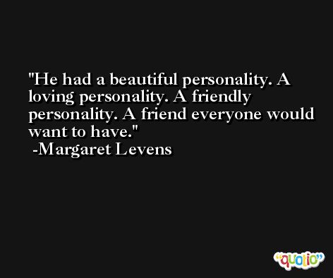 He had a beautiful personality. A loving personality. A friendly personality. A friend everyone would want to have. -Margaret Levens