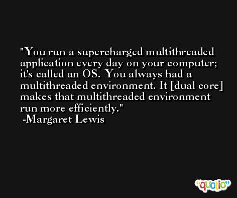 You run a supercharged multithreaded application every day on your computer; it's called an OS. You always had a multithreaded environment. It [dual core] makes that multithreaded environment run more efficiently. -Margaret Lewis