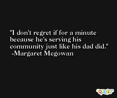 I don't regret if for a minute because he's serving his community just like his dad did. -Margaret Mcgowan