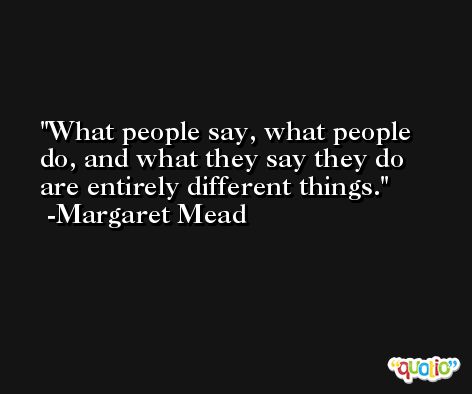 What people say, what people do, and what they say they do are entirely different things. -Margaret Mead