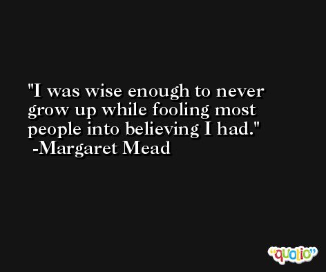 I was wise enough to never grow up while fooling most people into believing I had. -Margaret Mead