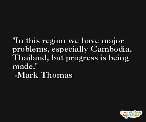 In this region we have major problems, especially Cambodia, Thailand, but progress is being made. -Mark Thomas