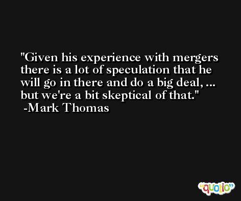 Given his experience with mergers there is a lot of speculation that he will go in there and do a big deal, ... but we're a bit skeptical of that. -Mark Thomas