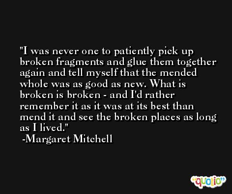 I was never one to patiently pick up broken fragments and glue them together again and tell myself that the mended whole was as good as new. What is broken is broken - and I'd rather remember it as it was at its best than mend it and see the broken places as long as I lived. -Margaret Mitchell