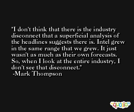 I don't think that there is the industry disconnect that a superficial analysis of the headlines suggests there is. Intel grew in the same range that we grew. It just wasn't as much as their own forecasts. So, when I look at the entire industry, I don't see that disconnect. -Mark Thompson