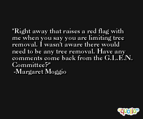 Right away that raises a red flag with me when you say you are limiting tree removal. I wasn't aware there would need to be any tree removal. Have any comments come back from the G.L.E.N. Committee? -Margaret Moggio