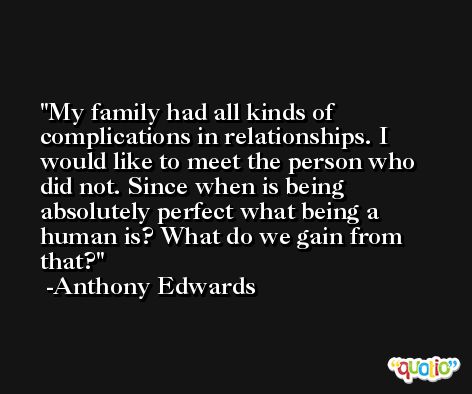 My family had all kinds of complications in relationships. I would like to meet the person who did not. Since when is being absolutely perfect what being a human is? What do we gain from that? -Anthony Edwards