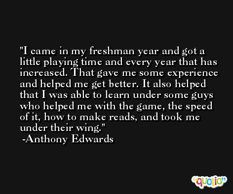 I came in my freshman year and got a little playing time and every year that has increased. That gave me some experience and helped me get better. It also helped that I was able to learn under some guys who helped me with the game, the speed of it, how to make reads, and took me under their wing. -Anthony Edwards