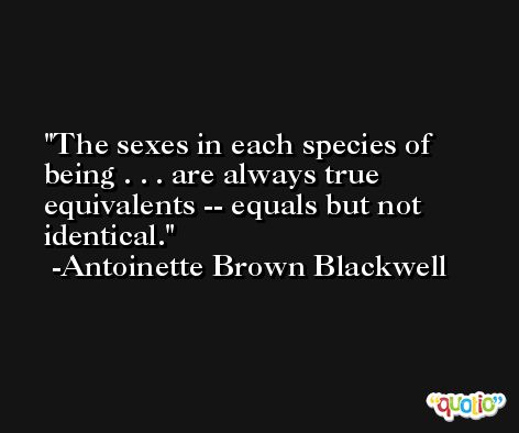 The sexes in each species of being . . . are always true equivalents -- equals but not identical. -Antoinette Brown Blackwell