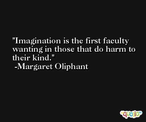 Imagination is the first faculty wanting in those that do harm to their kind. -Margaret Oliphant