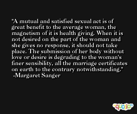 A mutual and satisfied sexual act is of great benefit to the average woman, the magnetism of it is health giving. When it is not desired on the part of the woman and she gives no response, it should not take place. The submission of her body without love or desire is degrading to the woman's finer sensibility, all the marriage certificates on earth to the contrary notwithstanding. -Margaret Sanger